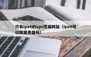 燕郊只有ipv6的vps搭建网站（ipv6可以做服务器吗）